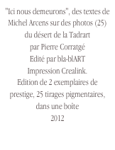 "Ici nous demeurons", des textes de Michel Arcens sur des photos (25) du désert de la Tadrart 
par Pierre Corratgé
Edité par bla-blART
Impression Crealink. 
Edition de 2 exemplaires de prestige, 25 tirages pigmentaires, dans une boîte
2012